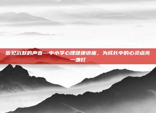 听见沉默的声音—中小学心理健康讲座，为成长中的心灵点亮一盏灯