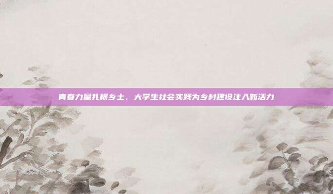 青春力量扎根乡土，大学生社会实践为乡村建设注入新活力