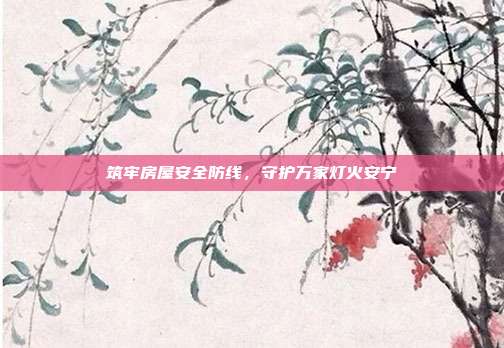 筑牢房屋安全防线,守护万家灯火安宁