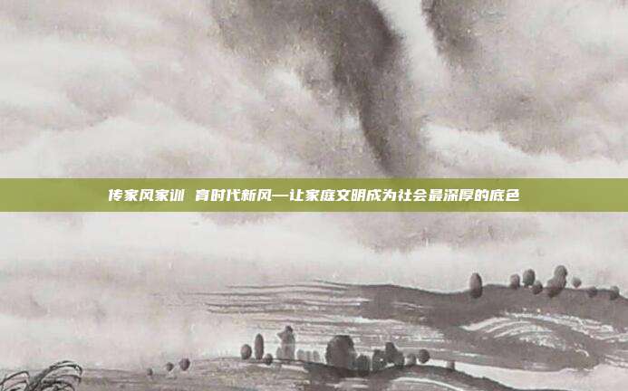 传家风家训 育时代新风—让家庭文明成为社会最深厚的底色