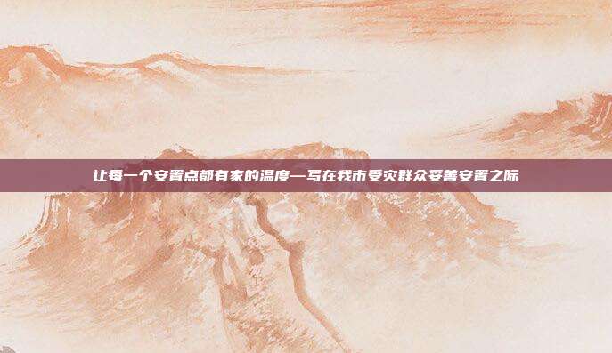让每一个安置点都有家的温度—写在我市受灾群众妥善安置之际