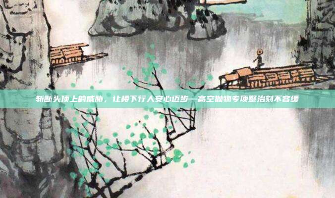 斩断头顶上的威胁,让楼下行人安心迈步—高空抛物专项整治刻不容缓