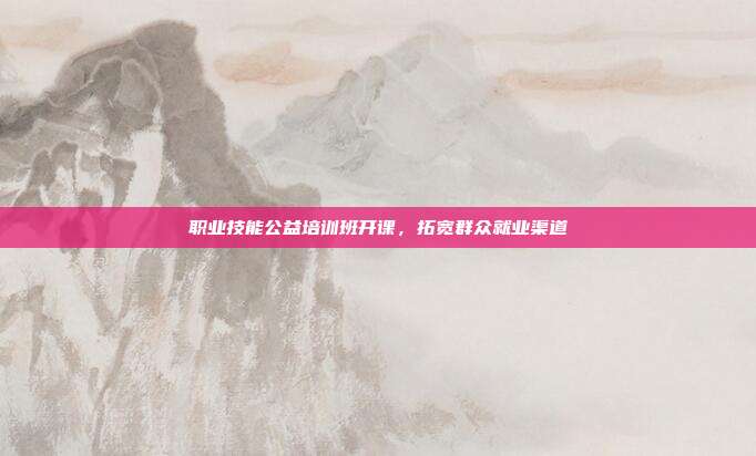 职业技能公益培训班开课,拓宽群众就业渠道