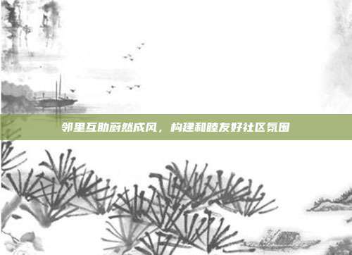邻里互助蔚然成风,构建和睦友好社区氛围