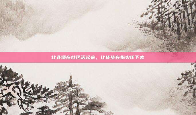 让非遗在社区活起来，让传统在指尖传下去
