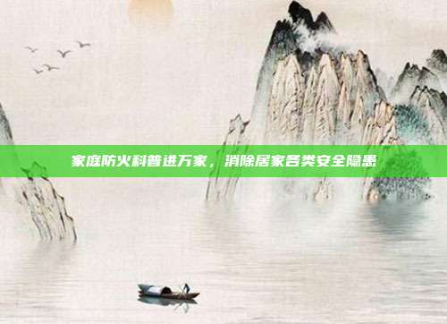 家庭防火科普进万家，消除居家各类安全隐患