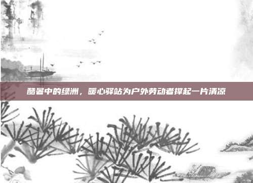 酷暑中的绿洲,暖心驿站为户外劳动者撑起一片清凉