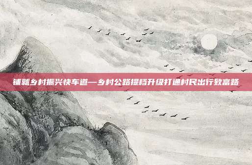 铺就乡村振兴快车道—乡村公路提档升级打通村民出行致富路
