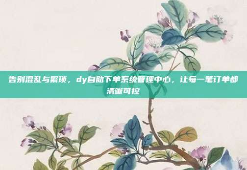 告别混乱与繁琐，dy自助下单系统管理中心，让每一笔订单都清晰可控
