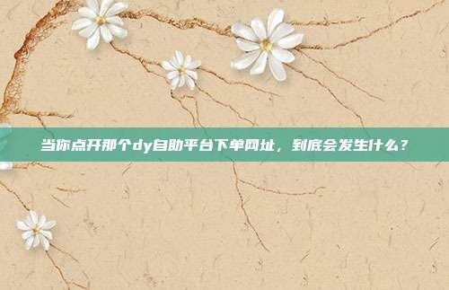 当你点开那个dy自助平台下单网址，到底会发生什么？