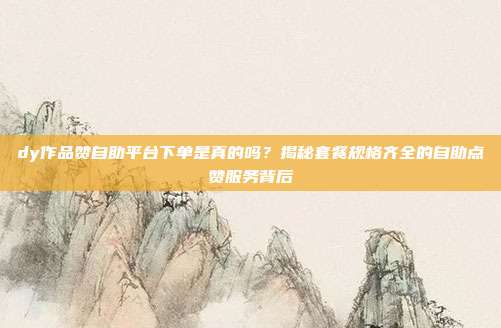 dy作品赞自助平台下单是真的吗？揭秘套餐规格齐全的自助点赞服务背后