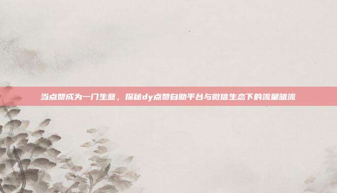 当点赞成为一门生意，探秘dy点赞自助平台与微信生态下的流量暗流