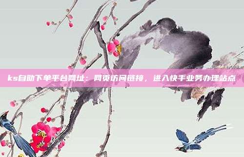 ks自助下单平台网址:网页访问链接,进入快手业务办理站点