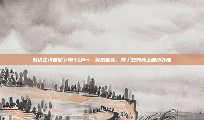 低价在线自助下单平台ks：实惠套餐，快手业务线上自助办理