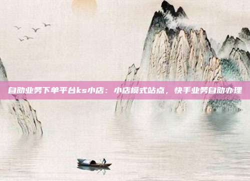 自助业务下单平台ks小店：小店模式站点，快手业务自助办理