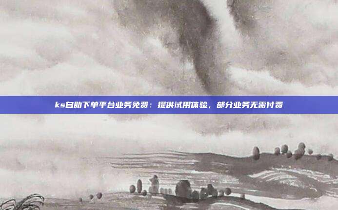ks自助下单平台业务免费：提供试用体验，部分业务无需付费