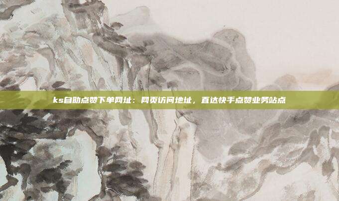 ks自助点赞下单网址：网页访问地址，直达快手点赞业务站点