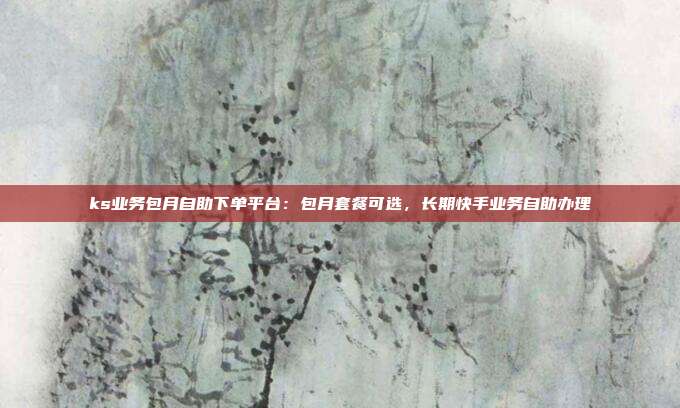 ks业务包月自助下单平台：包月套餐可选，长期快手业务自助办理
