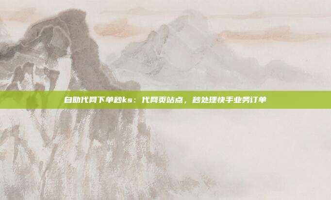 自助代网下单秒ks：代网页站点，秒处理快手业务订单