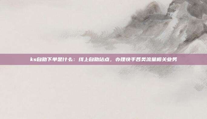 ks自助下单是什么：线上自助站点，办理快手各类流量相关业务