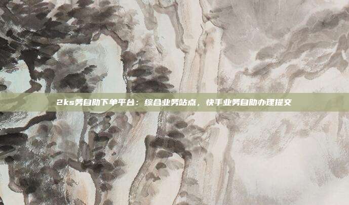 2ks务自助下单平台:综合业务站点,快手业务自助办理提交