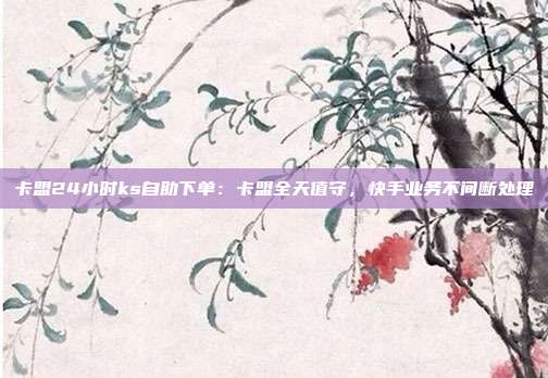 卡盟24小时ks自助下单:卡盟全天值守,快手业务不间断处理