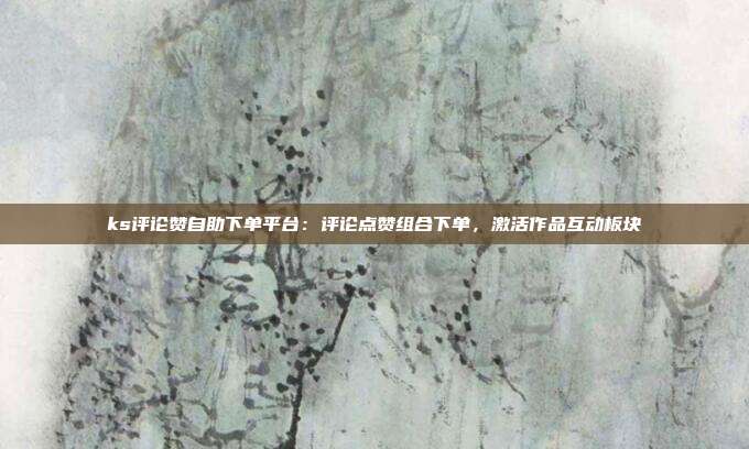 ks评论赞自助下单平台:评论点赞组合下单,激活作品互动板块