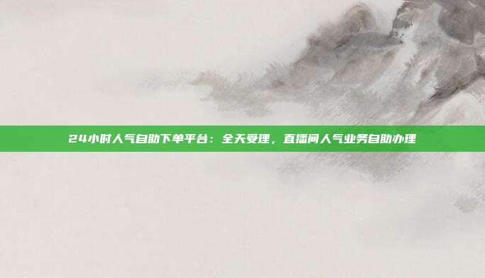 24小时人气自助下单平台：全天受理，直播间人气业务自助办理