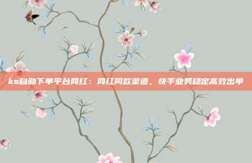 ks自助下单平台网红：网红同款渠道，快手业务稳定高效出单