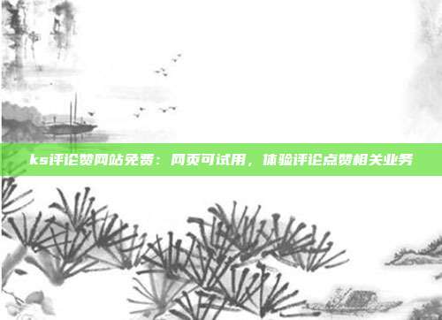 ks评论赞网站免费：网页可试用，体验评论点赞相关业务