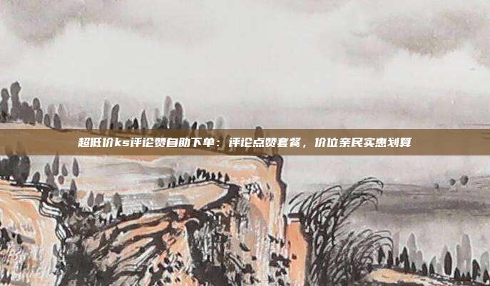 超低价ks评论赞自助下单：评论点赞套餐，价位亲民实惠划算
