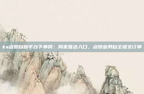 ks点赞自助平台下单网：网页直达入口，点赞业务自主提交订单