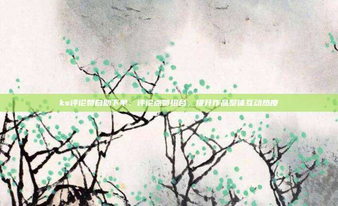 ks评论赞自助下单：评论点赞组合，提升作品整体互动热度