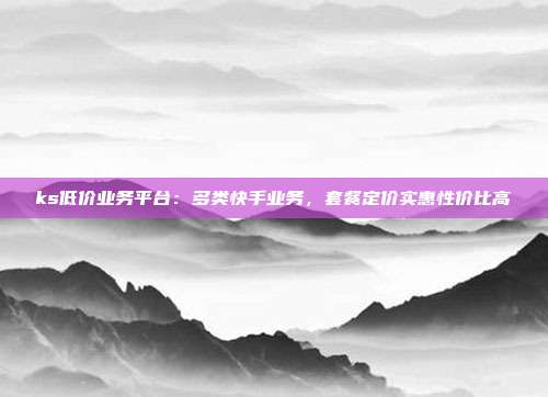 ks低价业务平台:多类快手业务,套餐定价实惠性价比高