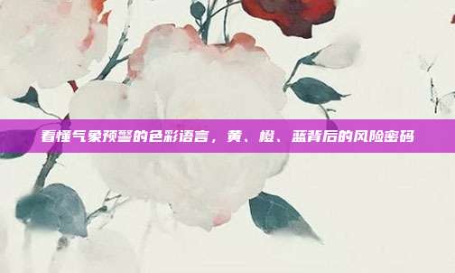 看懂气象预警的色彩语言，黄、橙、蓝背后的风险密码