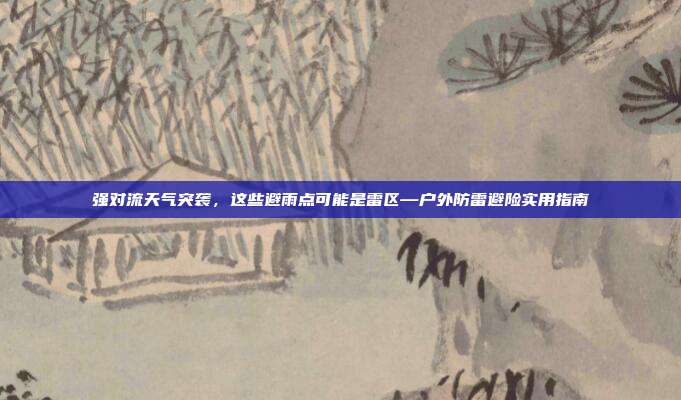 强对流天气突袭，这些避雨点可能是雷区—户外防雷避险实用指南