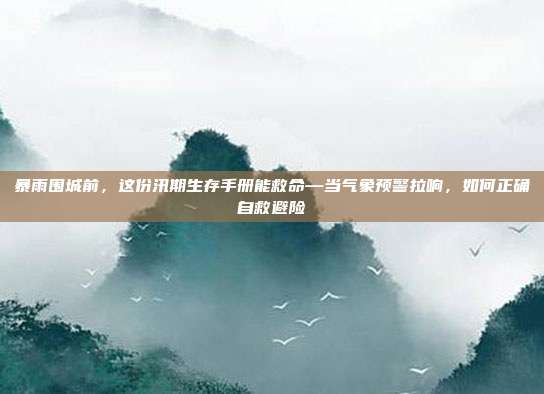 暴雨围城前,这份汛期生存手册能救命—当气象预警拉响,如何正确自救避险
