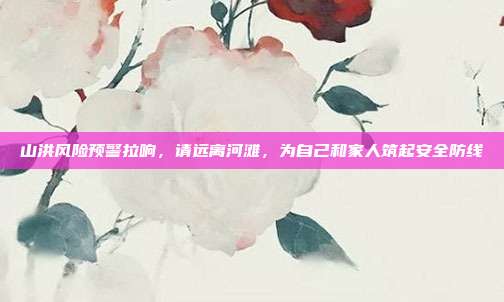 山洪风险预警拉响,请远离河滩,为自己和家人筑起安全防线