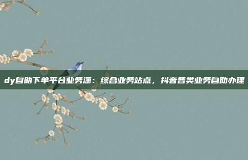 dy自助下单平台业务潇：综合业务站点，抖音各类业务自助办理