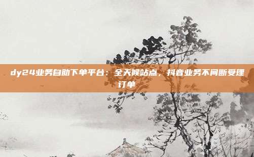 dy24业务自助下单平台：全天候站点，抖音业务不间断受理订单