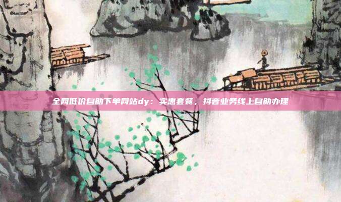 全网低价自助下单网站dy：实惠套餐，抖音业务线上自助办理