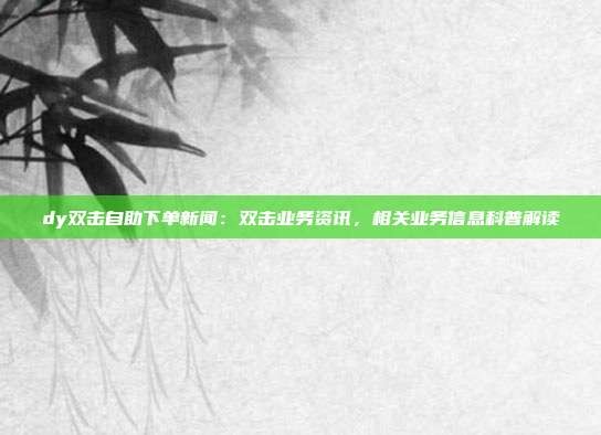 dy双击自助下单新闻：双击业务资讯，相关业务信息科普解读