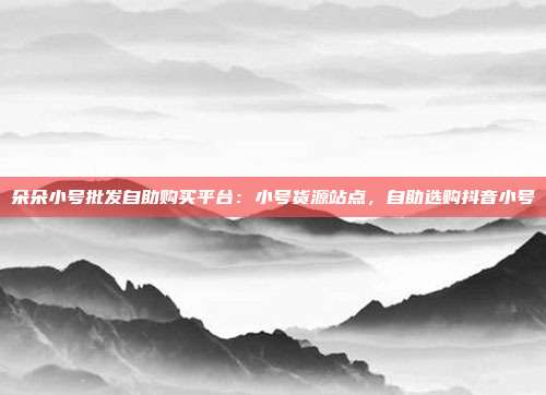 朵朵小号批发自助购买平台：小号货源站点，自助选购抖音小号