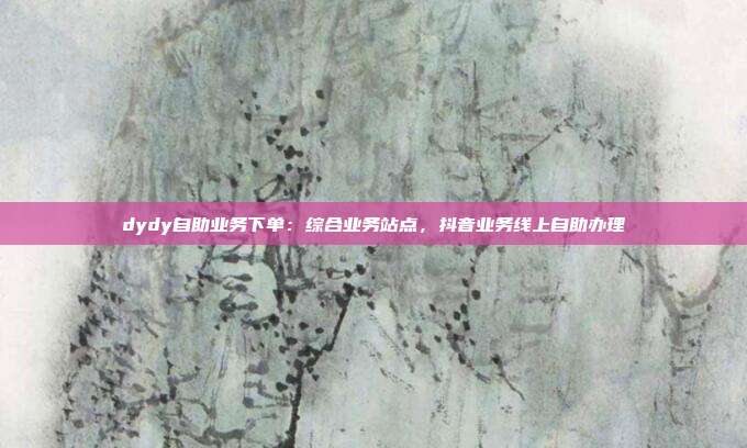 dydy自助业务下单:综合业务站点,抖音业务线上自助办理