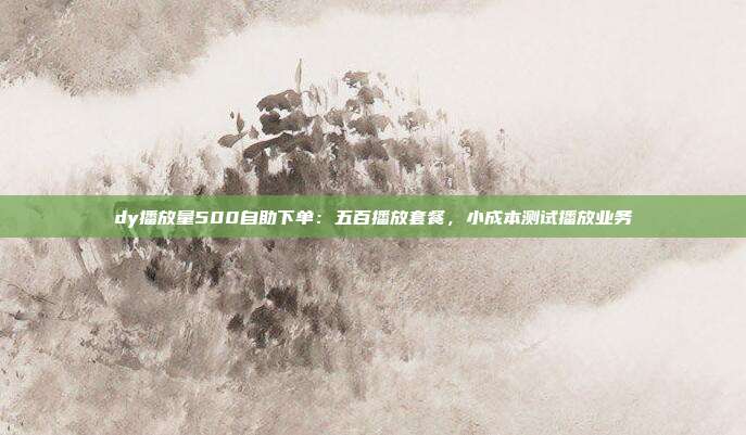 dy播放量500自助下单：五百播放套餐，小成本测试播放业务