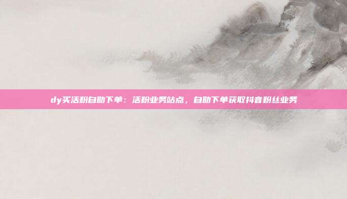 dy买活粉自助下单:活粉业务站点,自助下单获取抖音粉丝业务
