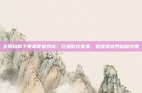 全网自助下单最便宜网站：行业低价套餐，短视频业务自助办理