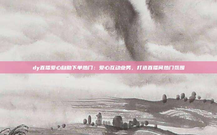 dy直播爱心自助下单热门：爱心互动业务，打造直播间热门氛围