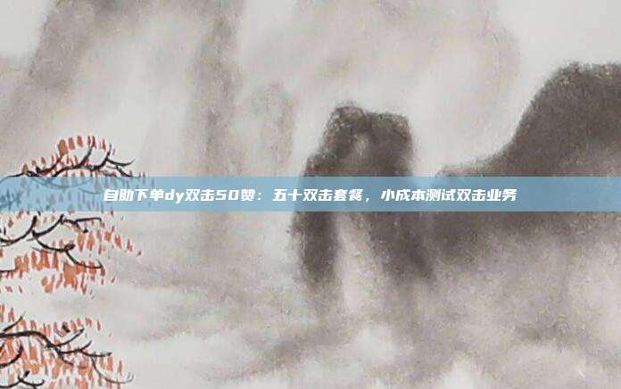 自助下单dy双击50赞：五十双击套餐，小成本测试双击业务