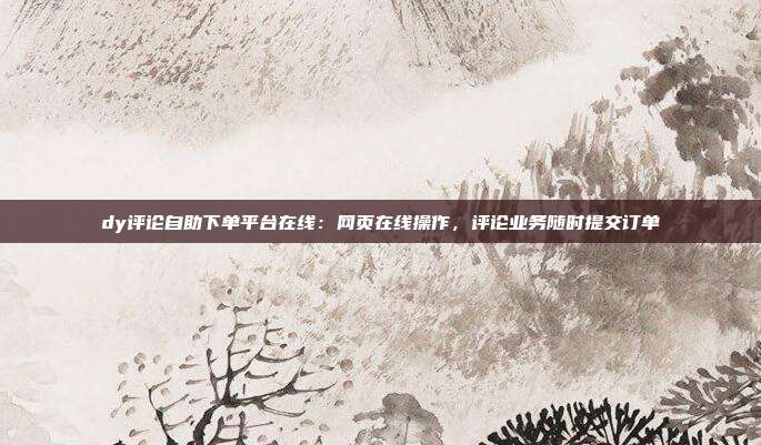 dy评论自助下单平台在线：网页在线操作，评论业务随时提交订单